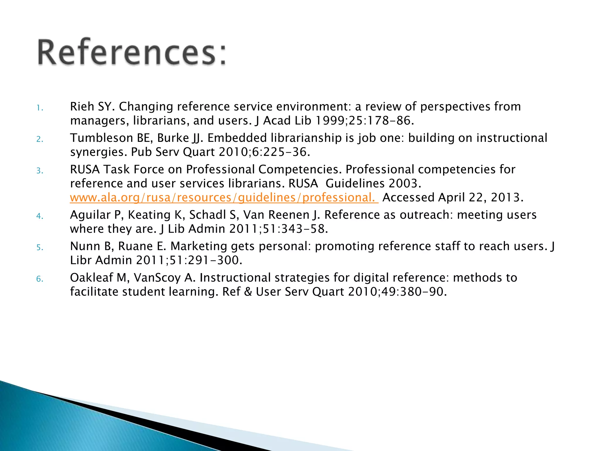 1. Rieh SY. Changing reference service environment: a review of perspectives from
managers, librarians, and users. J Acad Lib 1999;25:178-86.
2. Tumbleson BE, Burke JJ. Embedded librarianship is job one: building on instructional
synergies. Pub Serv Quart 2010;6:225-36.
3. RUSA Task Force on Professional Competencies. Professional competencies for
reference and user services librarians. RUSA Guidelines 2003.
www.ala.org/rusa/resources/guidelines/professional. Accessed April 22, 2013.
4. Aguilar P, Keating K, Schadl S, Van Reenen J. Reference as outreach: meeting users
where they are. J Lib Admin 2011;51:343-58.
5. Nunn B, Ruane E. Marketing gets personal: promoting reference staff to reach users. J
Libr Admin 2011;51:291-300.
6. Oakleaf M, VanScoy A. Instructional strategies for digital reference: methods to
facilitate student learning. Ref & User Serv Quart 2010;49:380-90.
 