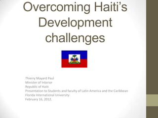 Overcoming Haiti’s
  Development
   challenges

Thierry Mayard Paul
Minister of Interior
Republic of Haiti
Presentation to Students and faculty of Latin America and the Caribbean
Florida International University
February 16, 2012.
 