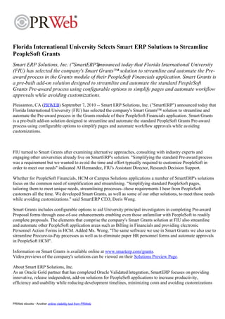 Florida International University Selects Smart ERP Solutions to Streamline
PeopleSoft Grants
Smart ERP Solutions, Inc. ("SmartERP")  announced today that Florida International University
(FIU) has selected the company's Smart Grants™ solution to streamline and automate the Pre-
award process in the Grants module of their PeopleSoft Financials application. Smart Grants is
a pre-built add-on solution designed to streamline and automate the standard PeopleSoft
Grants Pre-award process using configurable options to simplify pages and automate workflow
approvals while avoiding customizations.
Pleasanton, CA (PRWEB) September 7, 2010 -- Smart ERP Solutions, Inc. ("SmartERP") announced today that
Florida International University (FIU) has selected the company's Smart Grants™ solution to streamline and
automate the Pre-award process in the Grants module of their PeopleSoft Financials application. Smart Grants
is a pre-built add-on solution designed to streamline and automate the standard PeopleSoft Grants Pre-award
process using configurable options to simplify pages and automate workflow approvals while avoiding
customizations.



FIU turned to Smart Grants after examining alternative approaches, consulting with industry experts and
engaging other universities already live on SmartERP's solution. "Simplifying the standard Pre-award process
was a requirement but we wanted to avoid the time and effort typically required to customize PeopleSoft in
order to meet our needs" indicated Al Hernandez, FIU's Assistant Director, Research Decision Support.

Whether for PeopleSoft Financials, HCM or Campus Solutions applications a number of SmartERP's solutions
focus on the common need of simplification and streamlining. "Simplifying standard PeopleSoft pages,
tailoring them to meet unique needs, streamlining processes--these requirements I hear from PeopleSoft
customers all the time. We developed Smart Grants, as well as some of our other solutions, to meet those needs
while avoiding customizations." said SmartERP CEO, Doris Wong.

Smart Grants includes configurable options to aid University principal investigators in completing Pre-award
Proposal forms through ease-of-use enhancements enabling even those unfamiliar with PeopleSoft to readily
complete proposals. The elements that comprise the company's Smart Grants solution at FIU also streamline
and automate other PeopleSoft application areas such as Billing in Financials and providing electronic
Personnel Action Forms in HCM. Added Ms. Wong, "The same software we use in Smart Grants we also use to
streamline Procure-to-Pay processes as well as to eliminate paper HR personnel forms and automate approvals
in PeopleSoft HCM".

Information on Smart Grants is available online at www.smarterp.com/grants.
Video previews of the company's solutions can be viewed on their Solutions Preview Page.

About Smart ERP Solutions, Inc.
As an Oracle Gold partner that has completed Oracle Validated Integration, SmartERP focuses on providing
innovative, release independent, add-on solutions for PeopleSoft applications to increase productivity,
efficiency and usability while reducing development timelines, minimizing costs and avoiding customizations



PRWeb ebooks - Another online visibility tool from PRWeb
 