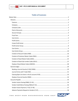 Table of Contents
Master Data .................................................................................................................................................. 3
   Glossary ..................................................................................................................................................... 3
       Features ................................................................................................................................................ 3
       Company ............................................................................................................................................... 3
       Company Code ...................................................................................................................................... 3
       Chart of Accounts.................................................................................................................................. 3
       Account Groups..................................................................................................................................... 4
       Fiscal Year.............................................................................................................................................. 4
       Cost Centre............................................................................................................................................ 5
       Profit Centre.......................................................................................................................................... 5
       Create Profit Center .............................................................................................................................. 7
       Profit Center Group............................................................................................................................... 8
       Cost Centre............................................................................................................................................ 9
       Cost Centre Group .............................................................................................................................. 10
       Creation of Account Codes (FS00) ...................................................................................................... 16
       Creation of Customer Master Codes (FD01) ....................................................................................... 22
       Creation of Asset Master Codes (AS01) .............................................................................................. 25
       Creation of Asset Sub-number Codes (AS11)...................................................................................... 27
       Display of Asset Master Codes (AW01N) ............................................................................................ 28
   General Ledger ........................................................................................................................................ 29
       Booking a Journal Voucher (F-02)/ (FB50) .......................................................................................... 29
       Journal Entries with T-Code FB50 ....................................................................................................... 31
       Clearing Open Line Items in the GL account (F-03)............................................................................. 33
       Display of Journal Voucher (FB03) ...................................................................................................... 33
   Accounts Payable .................................................................................................................................... 34
       Vendor Invoice Posting (FB60) / (F-43) ............................................................................................... 34
       Vendor Credit Memo Posting (FB65)/ (F-41) ...................................................................................... 36
       Vendor Invoice Payment ( F-53) / (F-58)............................................................................................. 37
       Advance Payments Request to Vendors (F-47)................................................................................... 38
 