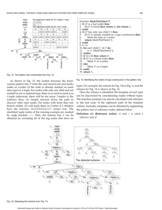 KAYED AND CHANG: FIVATECH: PAGE-LEVEL WEB DATA EXTRACTION FROM TEMPLATE PAGES                                                                               253




                                                                                              Fig. 6. Example of set-type data.

                                                                                              3.1 Peer Node Recognition
                                                                                              One of the key issues for misalignment among multiple
                                                                                              pages (or multiple records in a single page) is that the same
                                                                                              HTML tags can have different meanings (we do not
                                                                                              consider different HTML tags with same meaning since
                                                                                              we assume that templates are fixed for the same data as
                                                                                              discussed above). As each tag/node is actually denoted by a
                                                                                              tree, we can use 2-tree matching algorithm for computing
                                                                                              whether two nodes with the same tag are similar. There are
                                                                                              several 2-tree matching algorithms proposed before. We
                                                                                              adopt Yang’s algorithm [13] in which level crossing is not
                                                                                              allowed (i.e., two tag nodes in two trees are matched only if
                                                                                              they appear at the same level) while node replacement is
FIg. 5. Multiple tree merging algorithm.                                                      allowed only on the roots of the two trees (i.e., two trees
                                                                                              may be matching even their root nodes are labeled by
role. Then, we conduct the four steps: peer node recogni-                                     different HTML tags). To fit our problem, we modified the
tion, matrix alignment, pattern mining, and optional node                                     algorithm such that node replacement is allowed at leaves
detection in turn.                                                                            instead of roots. Thus, two leaf nodes can be matched even
                                                                                              if they have different text values. The running time of the
   .   In the peer node recognition step (line 9), two nodes                                  algorithm is still Oðs1 s2 Þ, where s1 and s2 are the numbers of
       with the same tag name are compared to check if                                        nodes of the trees.
       they are peer subtrees. All peer subtrees will be                                          A more serious problem is score normalization. Tradi-
       denoted by the same symbol.                                                            tional 2-tree matching algorithm returns the number of
   . In the matrix alignment step (line 10), the system tries                                 maximum matching, which requires normalization for
       to align nodes (symbols) in the peer matrix to get a list                              comparison. A typical way to compute a normalized score
       of aligned nodes childList. In addition to alignment,                                  is the ratio between the numbers of pairs in the mapping
       the other important task is to recognize variant leaf                                  over the maximum size of the two trees as is used in DEPTA
       nodes that correspond to basic-typed data.                                             [14]. However, the formula might return a low value for
   . In the pattern mining step (line 11), the system takes                                   trees containing set-type data. For example, given the two
       the aligned childList as input to detect every                                         matched trees A and B as shown in Fig. 6, where tr1 À tr6
       repetitive pattern in this list starting with length 1.                                are six similar data records, we assume that the mapping
       For each detected repetitive pattern, all occurrences                                  pairs between any two different subtrees tri and trj are 6.
       of this pattern except for the first one are deleted for                               Thus, the tree matching algorithm will detect a mapping
       further mining of longer repeats. The result of this                                   that includes 15 pairs: 6 Â 2 pairs from tr1 and tr2 (matched
       mining step is a modified list of nodes without any                                    with tr5 and tr6 , respectively), 2 pairs from b1 , and finally, a
       repetitive patterns.                                                                   mapping from the root of A to the root of B. Assume also
   . In the last step (line 12), the system recognizes                                        that the size of every tri is approximately 10. According to
       optional nodes if a node disappears in some columns                                    such a measure, the matching score between the two trees A
       of the matrix and group nodes according to their                                       and B will be 15=43ð’0:35Þ, which is low.
       occurrence vector.                                                                         For Web data extraction problem, where set-type data
   After the above four steps, the system inserts nodes in                                    occur, it is unfair to use the maximum size of the two trees to
the modified childList as children of P . For nonleaf child                                   compute the matching score. Practically, we noticed that this
node c, if c is not a fixed template tree (as defined in the next                             multiple-valued data have great influence on first-level
section), the algorithm recursively calls the tree merging                                    subtrees of the two trees A and B. Thus, we propose
algorithm with the peer subtrees of c (by calling procedure                                   FiVaTreeMatchingScore (Fig. 7) to handle this problem
                                                                                              without increasing the complexity as follows: If the two root
peerNodeðc; MÞ, which returns nodes in M having the same
                                                                                              nodes A and B are not comparable (i.e., have different labels
symbol of c) to build the pattern tree (line 14). The next four                               and both are not text nodes), the algorithm gives a score 0
sections will discuss in details recognition of peer subtrees,                                for the two trees (line 2). If either of the two root nodes has
multiple string alignment, frequent pattern mining, and                                       no children (line 3) or they are of the same size, the
merging of optional nodes, which are applied for each node                                    algorithm computes the score as the ratio of TreeMatch-
in constructing the fixed/variant pattern tree (lines 9-12).                                  ing(A, B) over the average of the two tree sizes (line 4),

           Authorized licensed use limited to: National Central University. Downloaded on January 6, 2010 at 21:54 from IEEE Xplore. Restrictions apply.
 