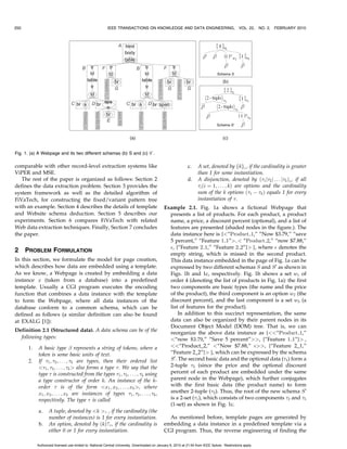 250                                                      IEEE TRANSACTIONS ON KNOWLEDGE AND DATA ENGINEERING,                                  VOL. 22, NO. 2,   FEBRUARY 2010




Fig. 1. (a) A Webpage and its two different schemas (b) S and (c) S0 .

comparable with other record-level extraction systems like                                                   c.     A set, denoted by fkg , if the cardinality is greater
ViPER and MSE.                                                                                                      than 1 for some instantiation.
   The rest of the paper is organized as follows: Section 2                                                  d.     A disjunction, denoted by ð1 j2 j . . . jk Þ , if all
defines the data extraction problem. Section 3 provides the                                                         i ði ¼ 1; . . . ; kÞ are options and the cardinality
system framework as well as the detailed algorithm of                                                               sum of the k options ð1 À k Þ equals 1 for every
FiVaTech, for constructing the fixed/variant pattern tree                                                           instantiation of .
with an example. Section 4 describes the details of template                                  Example 2.1. Fig. 1a shows a fictional Webpage that
and Website schema deduction. Section 5 describes our                                           presents a list of products. For each product, a product
experiments. Section 6 compares FiVaTech with related                                           name, a price, a discount percent (optional), and a list of
Web data extraction techniques. Finally, Section 7 concludes                                    features are presented (shaded nodes in the figure.). The
the paper.                                                                                      data instance here is {“Product 1,” “Now $3.79,” “save
                                                                                                5 percent,” “Feature 1 1”;  “Product 2,” “now $7.88,”
                                                                                                , {“Feature 2 1,” “Feature 2 2”} }, where  denotes the
2     PROBLEM FORMULATION
                                                                                                empty string, which is missed in the second product.
In this section, we formulate the model for page creation,                                      This data instance embedded in the page of Fig. 1a can be
which describes how data are embedded using a template.                                         expressed by two different schemas S and S 0 as shown in
As we know, a Webpage is created by embedding a data                                            Figs. 1b and 1c, respectively. Fig. 1b shows a set w1 of
instance x (taken from a database) into a predefined                                            order 4 (denoting the list of products in Fig. 1a): the first
template. Usually a CGI program executes the encoding                                           two components are basic types (the name and the price
function that combines a data instance with the template                                        of the product), the third component is an option w2 (the
to form the Webpage, where all data instances of the                                            discount percent), and the last component is a set w3 (a
database conform to a common schema, which can be                                               list of features for the product).
defined as follows (a similar definition can also be found                                            In addition to this succinct representation, the same
at EXALG [1]):                                                                                  data can also be organized by their parent nodes in its
                                                                                                Document Object Model (DOM) tree. That is, we can
Definition 2.1 (Structured data). A data schema can be of the                                   reorganize the above data instance as {“Product 1,”
  following types:                                                                              “now $3:79,” “Save 5 percent”, {“Feature 1 1”} ,
      1.   A basic type  