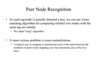 Peer Node Recognition As each tag/node is actually denoted a tree, we can use 2-tree matching algorithm for computing whether two nodes with the same tag are similar. We adopt Yang’s algorithm A more serious problem is score normalization. A typical way to compute a normalized score is the ratio between the numbers of parts in the mapping over the maximum size of the two trees. 