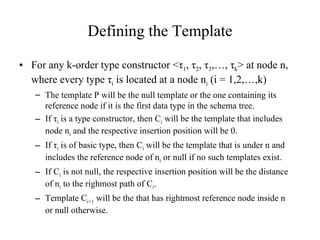 Defining the Template For any k-order type constructor < τ 1 ,  τ 2 ,  τ 3 ,…,  τ k > at node n, where every type  τ i  is located at a node n i  (i = 1,2,…,k) The template P will be the null template or the one containing its reference node if it is the first data type in the schema tree. If  τ i  is a type constructor, then C i  will be the template that includes node n i  and the respective insertion position will be 0. If  τ i  is of basic type, then C i  will be the template that is under n and includes the reference node of n i  or null if no such templates exist. If C i  is not null, the respective insertion position will be the distance  of n i  to the righmost path of C i . Template C i+1  will be the that has rightmost reference node inside n or null otherwise. 