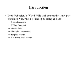 Introduction Deep Web refers to World Wide Web content that is not part of surface Web, which is indexed by search engines. Dynamic content Unlinked content Private Web Limited access content Scripted content Non HTML/text content 