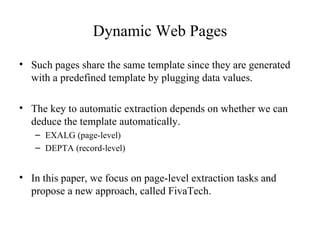 Dynamic Web Pages Such pages share the same template since they are generated with a predefined template by plugging data values. The key to automatic extraction depends on whether we can deduce the template automatically. EXALG (page-level) DEPTA (record-level) In this paper, we focus on page-level extraction tasks and propose a new approach, called FivaTech. 