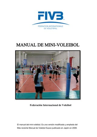 Federación Internacional de Voleibol
MANUAL DE MINI-VOLEIBOL
El manual del mini-voleibol. Es una versión modificada y ampliada del
Más reciente Manual de Voleibol Suave publicado en Japón en 2008.
 