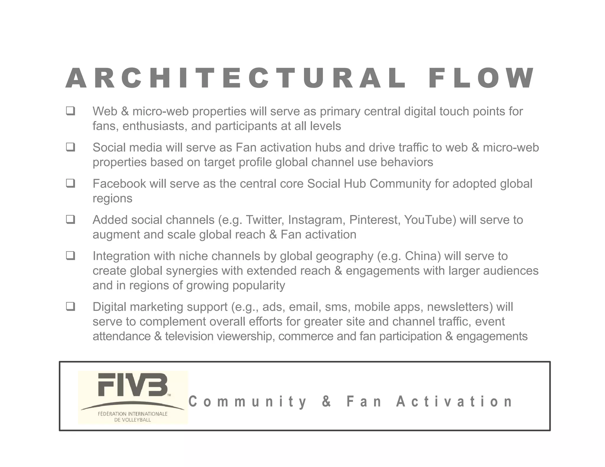 A R C H I T E C T U R A L F L O W
A R C H I T E C T U R A L F L O W
‰ Web & micro-web properties will serve as primary central digital touch points for
fans, enthusiasts, and participants at all levels
‰ Social media ill ser e as Fan acti ation h bs and dri e traffic to eb & micro eb
‰ Social media will serve as Fan activation hubs and drive traffic to web & micro-web
properties based on target profile global channel use behaviors
‰ Facebook will serve as the central core Social Hub Community for adopted global
regions
g
‰ Added social channels (e.g. Twitter, Instagram, Pinterest, YouTube) will serve to
augment and scale global reach & Fan activation
‰ Integration with niche channels by global geography (e.g. China) will serve to
create global synergies with extended reach & engagements with larger audiences
and in regions of growing popularity
‰ Digital marketing support (e.g., ads, email, sms, mobile apps, newsletters) will
serve to complement overall efforts for greater site and channel traffic event
serve to complement overall efforts for greater site and channel traffic, event
attendance & television viewership, commerce and fan participation & engagements
C o m m u n i t y & F a n A c t i v a t i o n
 