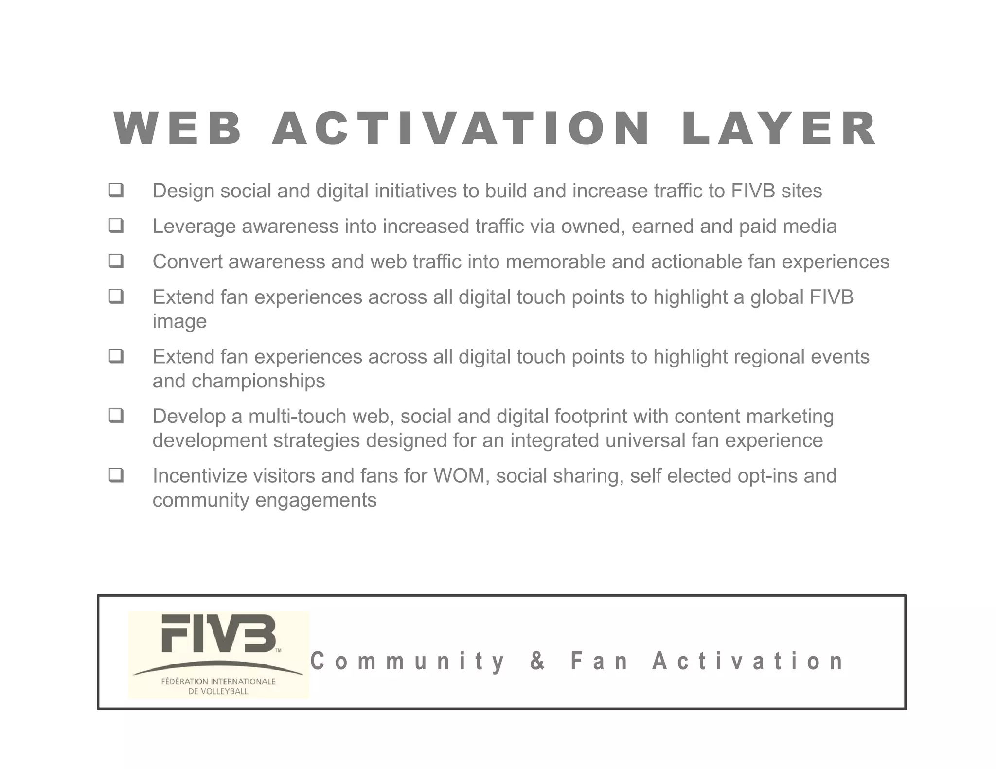 W E B AC T I VAT I O N L AY E R
W E B AC T I VAT I O N L AY E R
‰ Design social and digital initiatives to build and increase traffic to FIVB sites
‰ Leverage awareness into increased traffic via owned, earned and paid media
‰ Convert awareness and web traffic into memorable and actionable fan experiences
‰ Extend fan experiences across all digital touch points to highlight a global FIVB
image
‰ Extend fan experiences across all digital touch points to highlight regional events
and championships
‰ Develop a multi-touch web, social and digital footprint with content marketing
d l i d i d f i d i l f i
development strategies designed for an integrated universal fan experience
‰ Incentivize visitors and fans for WOM, social sharing, self elected opt-ins and
community engagements
C o m m u n i t y & F a n A c t i v a t i o n
 