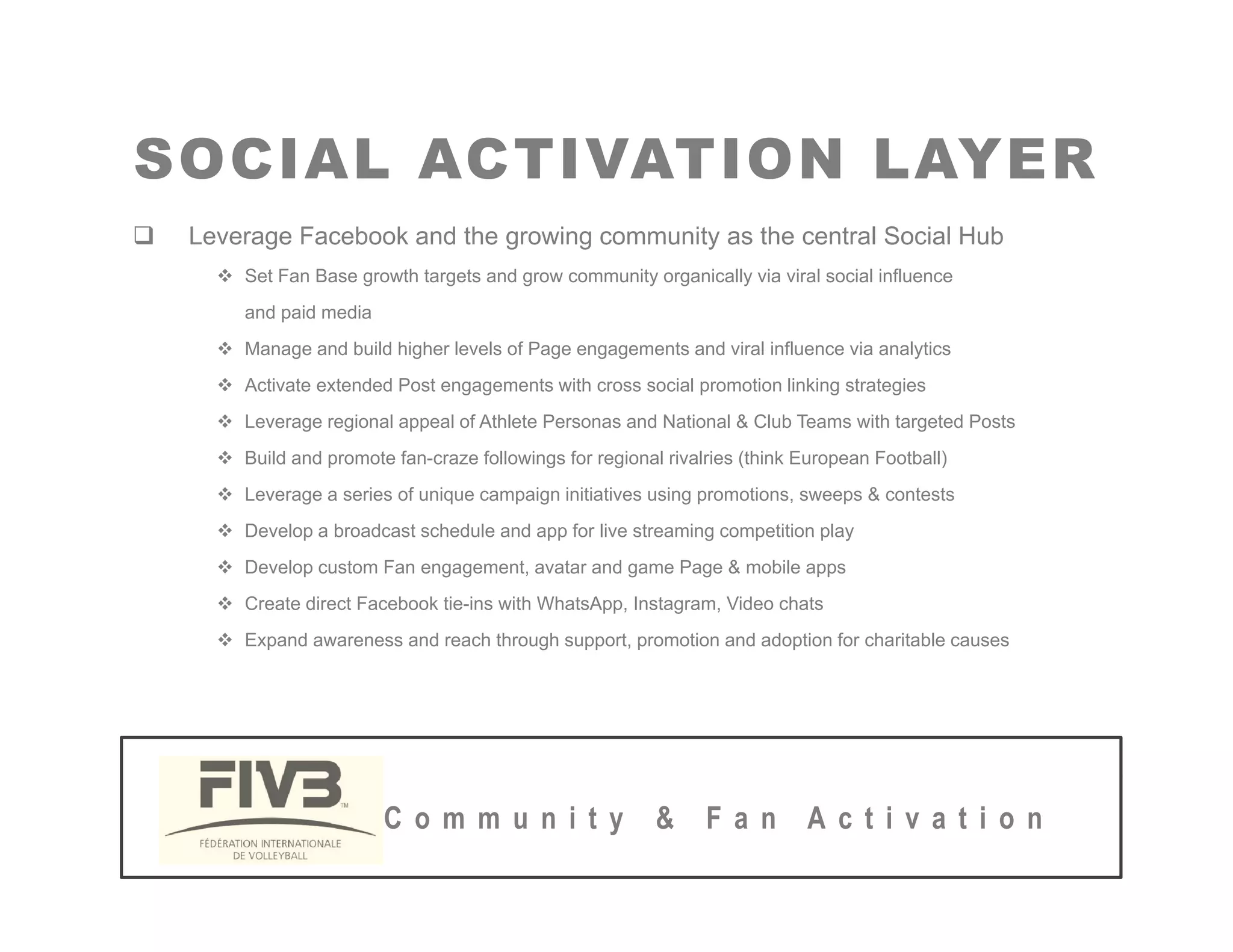 SOCIAL ACTIVATION LAYER
SOCIAL ACTIVATION LAYER
‰ Leverage Facebook and the growing community as the central Social Hub
™ Set Fan Base growth targets and grow community organically via viral social influence
and paid media
™ Manage and build higher levels of Page engagements and viral influence via analytics
™ Activate extended Post engagements with cross social promotion linking strategies
™ L i l l f Athl t P d N ti l & Cl b T ith t t d P t
™ Leverage regional appeal of Athlete Personas and National & Club Teams with targeted Posts
™ Build and promote fan-craze followings for regional rivalries (think European Football)
™ Leverage a series of unique campaign initiatives using promotions, sweeps & contests
™ Develop a broadcast schedule and app for live streaming competition play
™ Develop a broadcast schedule and app for live streaming competition play
™ Develop custom Fan engagement, avatar and game Page & mobile apps
™ Create direct Facebook tie-ins with WhatsApp, Instagram, Video chats
™ Expand awareness and reach through support, promotion and adoption for charitable causes
C o m m u n i t y & F a n A c t i v a t i o n
 