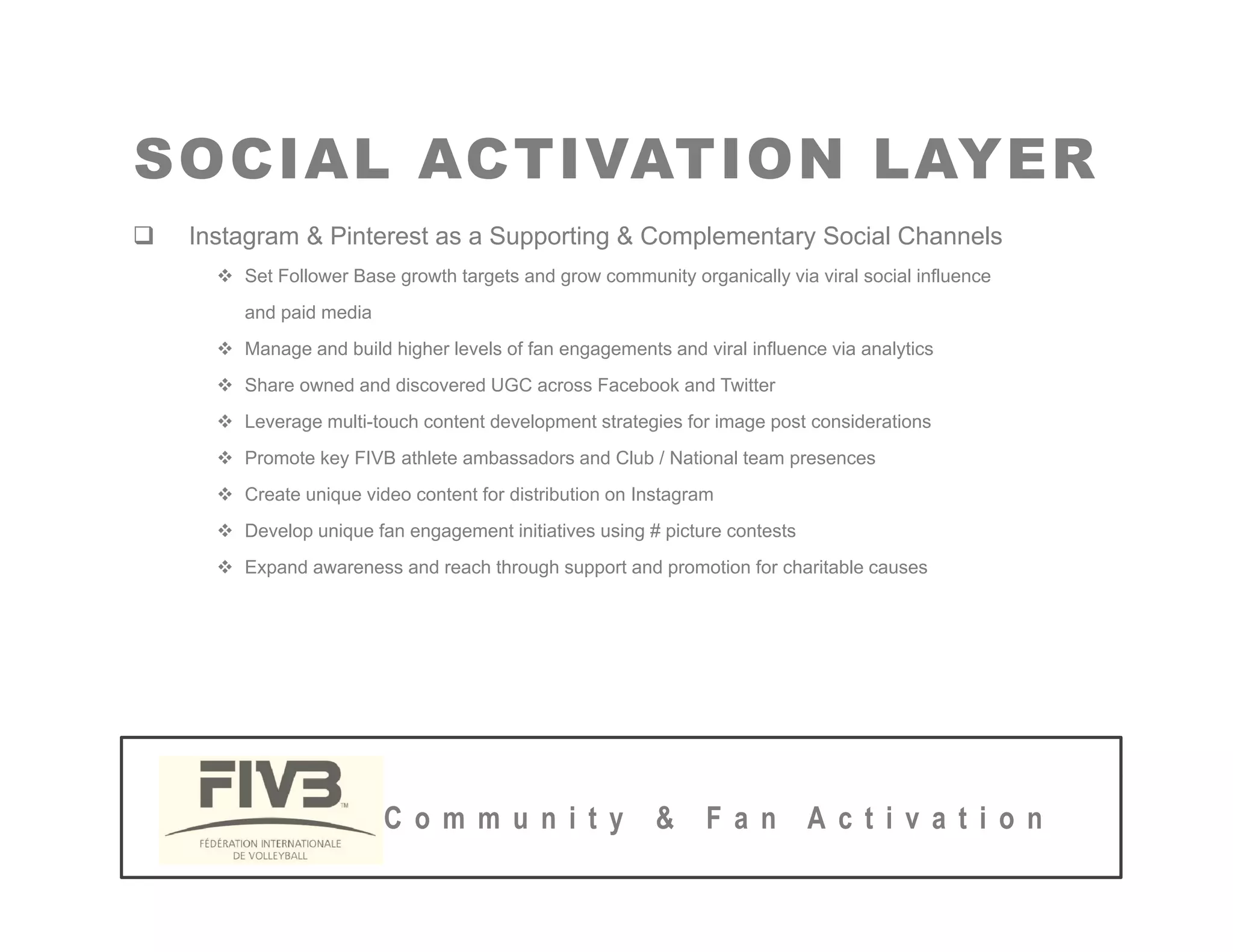 SOCIAL ACTIVATION LAYER
SOCIAL ACTIVATION LAYER
‰ Instagram & Pinterest as a Supporting & Complementary Social Channels
™ Set Follower Base growth targets and grow community organically via viral social influence
and paid media
™ Manage and build higher levels of fan engagements and viral influence via analytics
™ Share owned and discovered UGC across Facebook and Twitter
™ L lti t h t t d l t t t i f i t id ti
™ Leverage multi-touch content development strategies for image post considerations
™ Promote key FIVB athlete ambassadors and Club / National team presences
™ Create unique video content for distribution on Instagram
™ Develop unique fan engagement initiatives using # picture contests
™ Develop unique fan engagement initiatives using # picture contests
™ Expand awareness and reach through support and promotion for charitable causes
C o m m u n i t y & F a n A c t i v a t i o n
 