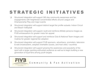 S T R AT E G I C I N I T I AT I V E S
S T R AT E G I C I N I T I AT I V E S
‰ Structured integration will support 365 day community awareness and fan
engagements with heightened concentrated efforts around League and
Championship Play and major events
p p y j
‰ Structured integration will support distinct target fan profile subsets: Indoor Circuit
and Beach Volleyball
‰ Structured integration will support, build and reinforce Athlete persona images as
g pp , p g
FIVB ambassadors for greater mass fan appeal
‰ Structured integration will support and reinforce Club & National Team images and
rivalries for greater regional fan adoption
‰ Structured integration will support FIVB sponsors, advertisers, promoters, television
& web broadcasters, adopted charitable causes, and host cities / countries
‰ Structured integration will support growing the awareness and popularity of the
sport with a larger sporting enthusiast audience as well as to begin building a new
sport with a larger sporting enthusiast audience as well as to begin building a new
generation of loyal fans among youth targets
C o m m u n i t y & F a n A c t i v a t i o n
 