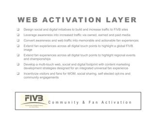 W E B AC T I VAT I O N L AY E R
W E B AC T I VAT I O N L AY E R
‰ Design social and digital initiatives to build and increase traffic to FIVB sites
‰ Leverage awareness into increased traffic via owned, earned and paid media
‰ Convert awareness and web traffic into memorable and actionable fan experiences
‰ Extend fan experiences across all digital touch points to highlight a global FIVB
image
‰ Extend fan experiences across all digital touch points to highlight regional events
and championships
‰ Develop a multi-touch web, social and digital footprint with content marketing
d l i d i d f i d i l f i
development strategies designed for an integrated universal fan experience
‰ Incentivize visitors and fans for WOM, social sharing, self elected opt-ins and
community engagements
C o m m u n i t y & F a n A c t i v a t i o n
 