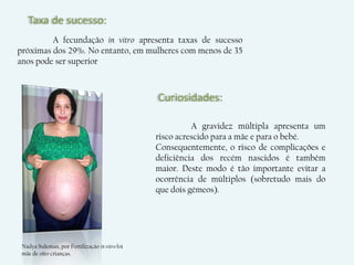 Taxa de sucesso:
         A fecundação in vitro apresenta taxas de sucesso
próximas dos 29%. No entanto, em mulheres com menos de 35
anos pode ser superior



                                                Curiosidades:

                                                          A gravidez múltipla apresenta um
                                                risco acrescido para a mãe e para o bebé.
                                                Consequentemente, o risco de complicações e
                                                deficiência dos recém nascidos é também
                                                maior. Deste modo é tão importante evitar a
                                                ocorrência de múltiplos (sobretudo mais do
                                                que dois gémeos).




 Nadya Suleman, por Fertilização in vitro foi
 mãe de oito crianças.
 