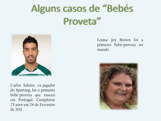 Alguns casos de “Bebés
                   Proveta”
                              Louise Joy Brown foi a
                              primeira bebé-proveta no
                              mundo.




Carlos Saleiro, ex-jogador
do Sporting, foi o primeiro
bebé-proveta que nasceu
em Portugal. Completou
25 anos em 24 de Fevereiro
de 2011
 