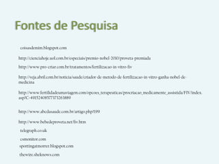 Fontes de Pesquisa
coisasdemim.blogspot.com

http://cienciahoje.uol.com.br/especiais/premio-nobel-2010/proveta-premiada

http://www.pro-criar.com.br/tratamentos/fertilizacao-in-vitro-fiv

http://veja.abril.com.br/noticia/saude/criador-de-metodo-de-fertilizacao-in-vitro-ganha-nobel-de-
medicina

http://www.fertilidadeumaviagem.com/opcoes_terapeuticas/procriacao_medicamente_assistida/FIV/index.
asp?C=49152408577373263889


http://www.abcdasaude.com.br/artigo.php?199

http://www.bebedeproveta.net/fiv.htm

telegraph.co.uk

csmonitor.com
sportingatmorrer.blogspot.com

thewire.sheknows.com
 