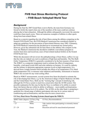 FIVB Heat Stress Monitoring Protocol
                 – FIVB Beach Volleyball World Tour

Background
During the final the 2007 Grand Slam event in Berlin, the team from Germany was
forced to forfeit the match when one of the members of the team could not continue
playing due to heat exhaustion. Although the athlete subsequently recovered, the outcome
could have been much worse. There are numerous examples of athletes in other sports
dying from heat-related illness.
Based on a concern regarding the risk of heat illness among the athletes competing on the
Swatch FIVB World Tour, the FIVB Medical Commission has considered whether to
adopt any guidelines for the prevention of heat-related illnesses since 2003. Ultimately,
the FIVB Medical Commission has decided not to recommend any formal policy.
However, given the substantial risk for heat illness to the athletes who compete on the
Tour, the Medical Commission has decided to establish a surveillance program to
monitor heat stress and record any cases of heat-related medical forfeits on the Swatch
FIVB World Tour.
While this document will not review the pathophysiology of heat illness, suffice it to say
that the risks are indeed very real in conditions of high heat and humidity. The Wet Bulb
Globe Temperature (WBGT) is generally considered to be the best measure of heat stress.
The WBGT is a composite temperature used to estimate the effect of temperature,
humidity, wind speed (wind chill) and solar radiation on humans. It is used by industry
and the military to determine appropriate exposure levels to high temperatures. It is
derived from a simple formula which includes the effects of air temperature (TA), black
globe temperature (TG, to measure solar radiation) and humidity. Instruments to measure
WBGT also account for any wind cooling effect.
Based on WBGT measurements, several systems have been developed to estimate the
risk of developing heat illness, e.g. by the American College of Sports Medicine (ACSM)
and the United States Navy. Both use the “warning flag” concept of stratifying risk,
although the US Navy system is much less conservative than the ACSM system. One
possible explanation for this may be that the Navy is confident of its ability to control
those risk factors that are within its ability to influence – most notably acclimatization,
and the general fitness level of its soldiers. The ACSM, on the other hand, is preparing a
guideline for a broad range of athletic participants who may be in various states of
conditioning and acclimatization, and thus must be more conservative.
US Navy Heat Stress Warning Systems (based upon the WBGT)
WBGT Index (degrees US Navy Flag       US Navy Recommendations
C)                  Color
< 27                White              Take caution when participating in extremely intense
                                       activity
27 < 29               Green            Discretion advised for unacclimatized personnel
 