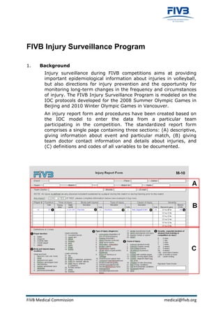 FIVB Injury Surveillance Program

1.    Background
        Injury surveillance during FIVB competitions aims at providing
        important epidemiological information about injuries in volleyball,
        but also directions for injury prevention and the opportunity for
        monitoring long-term changes in the frequency and circumstances
        of injury. The FIVB Injury Surveillance Program is modeled on the
        IOC protocols developed for the 2008 Summer Olympic Games in
        Beijing and 2010 Winter Olympic Games in Vancouver.
        An injury report form and procedures have been created based on
        the IOC model to enter the data from a particular team
        participating in the competition. The standardized report form
        comprises a single page containing three sections: (A) descriptive,
        giving information about event and particular match, (B) giving
        team doctor contact information and details about injuries, and
        (C) definitions and codes of all variables to be documented.




FIVB Medical Commission                                     medical@fivb.org
 