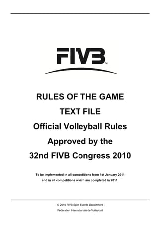 RULES OF THE GAME
                 TEXT FILE
Official Volleyball Rules
        Approved by the
32nd FIVB Congress 2010

 To be implemented in all competitions from 1st January 2011
     and in all competitions which are completed in 2011.




              - © 2010 FIVB Sport Events Department -

               Fédération Internationale de Volleyball
 