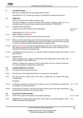 FIVB Rules of the Game Text File


9.        PLAYING THE BALL
          Each team must play within its own playing area and space
          (except Rule 10.1.2). The ball may, however, be retrieved from beyond the free zone.

9.1       TEAM HITS
          A hit is any contact with the ball by a player in play.
          The team is entitled to a maximum of three hits (in addition to blocking, Rule 14.4.1), for
          returning the ball. If more are used, the team commits the fault of: "FOUR HITS".
9.1.1     CONSECUTIVE CONTACTS
          A player may not hit the ball two times consecutively                                                9.2.3, 14.2,
                                                                                                               14.4.2
          (except Rules 9.2.3, 14.2 and 14.4.2).
9.1.2     SIMULTANEOUS CONTACTS
          Two or three players may touch the ball at the same moment.

9.1.2.1   When two (three) team-mates touch the ball simultaneously, it is counted as two (three)
          hits (with the exception of blocking). If they reach for the ball, but only one of them touches
          it, one hit is counted. A collision of players does not constitute a fault.
9.1.2.2   When two opponents touch the ball simultaneously over the net and the ball remains in
          play, the team receiving the ball is entitled to another three hits. If such a ball goes "out", it
          is the fault of the team on the opposite side.

9.1.2.3   If simultaneous hits by two opponents over the net lead to extended contact with the ball,           9.1.2.2
          play continues.

9.1.3     ASSISTED HIT
          Within the playing area, a player is not permitted to take support from a team-mate or any           1.
          structure/object in order to hit the ball.

          However, a player who is about to commit a fault (touch the net or cross the centre line,
          etc.) may be stopped or held back by a team-mate.

9.2       CHARACTERISTICS OF THE HIT
9.2.1     The ball may touch any part of the body.

9.2.2     The ball must not be caught and/or thrown. It can rebound in any direction.

9.2.3     The ball may touch various parts of the body, provided that the contacts take place
          simultaneously.
          Exceptions:

9.2.3.1   at blocking, consecutive contacts may be made by one or more blocker(s) provided that                14.1.1, 14.2
          the contacts occur during one action;

9.2.3.2   at the first hit of the team, the ball may contact various parts of the body consecutively           9.1,
          provided that the contacts occur during one action.                                                  14.4.1

9.3       FAULTS IN PLAYING THE BALL
9.3.1     FOUR HITS: a team hits the ball four times before returning it.                                      9.1, D.11 (18)

9.3.2     ASSISTED HIT: a player takes support from a team-mate or any structure/object in order               9.1.3
          to hit the ball within the playing area.




                                    - © 2010 FIVB Sport Events Department -                                            20
                                                            nd
                                    As approved by the 32 World Congress 2010
                                        Fédération Internationale de Volleyball
 
