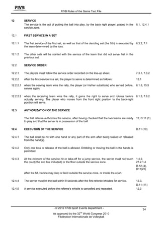 FIVB Rules of the Game Text File


12         SERVICE
           The service is the act of putting the ball into play, by the back right player, placed in the      8.1, 12.4.1
           service zone.

12.1       FIRST SERVICE IN A SET

12.1.1     The first service of the first set, as well as that of the deciding set (the 5th) is executed by   6.3.2, 7.1
           the team determined by the toss.

12.1.2     The other sets will be started with the service of the team that did not serve first in the
           previous set.

12.2       SERVICE ORDER

12.2.1     The players must follow the service order recorded on the line-up sheet.                           7.3.1, 7.3.2

12.2.2     After the first service in a set, the player to serve is determined as follows:                    12.1

12.2.2.1   when the serving team wins the rally, the player (or his/her substitute) who served before,        6.1.3, 15.5
           serves again;

12.2.2.2   when the receiving team wins the rally, it gains the right to serve and rotates before             6.1.3, 7.6.2
           actually serving. The player who moves from the front right position to the back-right
           position will serve.

12.3       AUTHORIZATION OF THE SERVICE

           The first referee authorizes the service, after having checked that the two teams are ready        12, D.11 (1)
           to play and that the server is in possession of the ball.

12.4       EXECUTION OF THE SERVICE                                                                           D.11 (10)

12.4.1     The ball shall be hit with one hand or any part of the arm after being tossed or released
           from the hand(s).

12.4.2     Only one toss or release of the ball is allowed. Dribbling or moving the ball in the hands is
           permitted.

12.4.3     At the moment of the service hit or take-off for a jump service, the server must not touch         1.4.2,
           the court (the end line included) or the floor outside the service zone.                           27.2.1.4
                                                                                                              D.12 (4),
                                                                                                              D11(22)
           After the hit, he/she may step or land outside the service zone, or inside the court.

12.4.4     The server must hit the ball within 8 seconds after the first referee whistles for service.        12.3,
                                                                                                              D.11 (11)
12.4.5     A service executed before the referee's whistle is cancelled and repeated.                         12.3




                                     - © 2010 FIVB Sport Events Department -                                         24
                                                             nd
                                    As approved by the 32 World Congress 2010
                                        Fédération Internationale de Volleyball
 