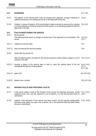 FIVB Rules of the Game Text File


12.5       SCREENING                                                                                       D.11 (12)

12.5.1     The players of the serving team must not prevent their opponent, through individual or          12.5.2
           collective screening, from seeing the server or the flight path of the ball.

12.5.2     A player, or group of players, of the serving team makes a screen by waving arms, jumping       12.4, D.6
           or moving sideways, during the execution of the service, or by standing grouped to hide the
           flight path of the ball.

12.6       FAULTS MADE DURING THE SERVICE
12.6.1     Serving faults
           The following faults lead to a change of service even if the opponent is out of position. The   12.2.2.2,
           server:                                                                                         12.7.1

12.6.1.1   violates the service order,                                                                     12.2

12.6.1.2   does not execute the service properly.                                                          12.4

12.6.2     Faults after the service hit

           After the ball has been correctly hit, the service becomes a fault (unless a player is out of   12.4, 12.7.2
           position) if the ball:

12.6.2.1   touches a player of the serving team or fails to cross the vertical plane of the net            8.4.4, 8.4.5,
           completely through the crossing space;                                                          10.1.1,
                                                                                                           D.11 (19)


12.6.2.2   goes "out";                                                                                     8.4, D11(15)



12.6.2.3   passes over a screen.                                                                           12.5, D11(12)



12.7       SERVING FAULTS AND POSITIONAL FAULTS

12.7.1     If the server makes a fault at the moment of the service hit (improper execution, wrong         7.5.1, 7.5.2,
           rotational order, etc.) and the opponent is out of position, it is the serving fault which is   12.6.1
           sanctioned.

12.7.2     Instead, if the execution of the service has been correct, but the service subsequently         7.5.3, 12.6.2
           becomes faulty (goes out, goes over a screen, etc.), the positional fault has taken place
           first and is sanctioned.




                                     - © 2010 FIVB Sport Events Department -                                      25
                                                          nd
                                     As approved by the 32 World Congress 2010
                                         Fédération Internationale de Volleyball
 