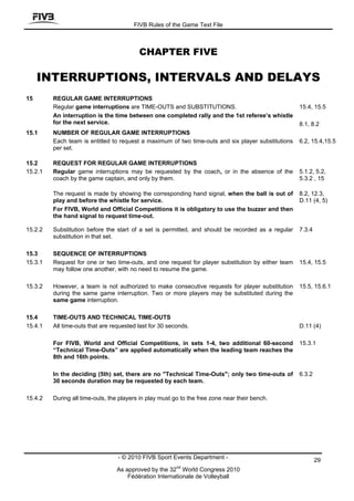 FIVB Rules of the Game Text File



                                          CHAPTER FIVE

     INTERRUPTIONS, INTERVALS AND DELAYS
15       REGULAR GAME INTERRUPTIONS
         Regular game interruptions are TIME-OUTS and SUBSTITUTIONS.                                15.4, 15.5
         An interruption is the time between one completed rally and the 1st referee’s whistle
         for the next service.                                                                      8.1, 8.2
15.1     NUMBER OF REGULAR GAME INTERRUPTIONS
         Each team is entitled to request a maximum of two time-outs and six player substitutions   6.2, 15.4,15.5
         per set.

15.2     REQUEST FOR REGULAR GAME INTERRUPTIONS
15.2.1   Regular game interruptions may be requested by the coach, or in the absence of the         5.1.2, 5.2,
         coach by the game captain, and only by them.                                               5.3.2 , 15

         The request is made by showing the corresponding hand signal, when the ball is out of      8.2, 12.3,
         play and before the whistle for service.                                                   D.11 (4, 5)
         For FIVB, World and Official Competitions it is obligatory to use the buzzer and then
         the hand signal to request time-out.

15.2.2   Substitution before the start of a set is permitted, and should be recorded as a regular   7.3.4
         substitution in that set.

15.3     SEQUENCE OF INTERRUPTIONS
15.3.1   Request for one or two time-outs, and one request for player substitution by either team   15.4, 15.5
         may follow one another, with no need to resume the game.

15.3.2   However, a team is not authorized to make consecutive requests for player substitution     15.5, 15.6.1
         during the same game interruption. Two or more players may be substituted during the
         same game interruption.

15.4     TIME-OUTS AND TECHNICAL TIME-OUTS
15.4.1   All time-outs that are requested last for 30 seconds.                                      D.11 (4)

         For FIVB, World and Official Competitions, in sets 1-4, two additional 60-second           15.3.1
         “Technical Time-Outs” are applied automatically when the leading team reaches the
         8th and 16th points.

         In the deciding (5th) set, there are no "Technical Time-Outs"; only two time-outs of       6.3.2
         30 seconds duration may be requested by each team.

15.4.2   During all time-outs, the players in play must go to the free zone near their bench.




                                  - © 2010 FIVB Sport Events Department -                                   29
                                                         nd
                                 As approved by the 32 World Congress 2010
                                     Fédération Internationale de Volleyball
 