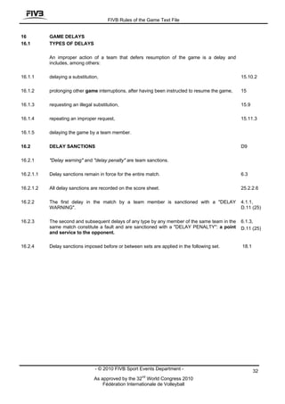FIVB Rules of the Game Text File


16         GAME DELAYS
16.1       TYPES OF DELAYS

           An improper action of a team that defers resumption of the game is a delay and
           includes, among others:

16.1.1     delaying a substitution,                                                                15.10.2

16.1.2     prolonging other game interruptions, after having been instructed to resume the game,   15

16.1.3     requesting an illegal substitution,                                                     15.9

16.1.4     repeating an improper request,                                                          15.11.3

16.1.5     delaying the game by a team member.

16.2       DELAY SANCTIONS                                                                         D9

16.2.1     "Delay warning" and "delay penalty" are team sanctions.

16.2.1.1   Delay sanctions remain in force for the entire match.                                   6.3

16.2.1.2   All delay sanctions are recorded on the score sheet.                                    25.2.2.6

16.2.2     The first delay in the match by a team member is sanctioned with a "DELAY               4.1.1,
           WARNING".                                                                               D.11 (25)

16.2.3     The second and subsequent delays of any type by any member of the same team in the      6.1.3,
           same match constitute a fault and are sanctioned with a "DELAY PENALTY": a point        D.11 (25)
           and service to the opponent.

16.2.4     Delay sanctions imposed before or between sets are applied in the following set.        18.1




                                  - © 2010 FIVB Sport Events Department -                                 32
                                                       nd
                                 As approved by the 32 World Congress 2010
                                     Fédération Internationale de Volleyball
 