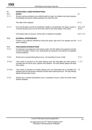 FIVB Rules of the Game Text File


17         EXCEPTIONAL GAME INTERRUPTIONS
17.1       INJURY                                                                                        8.1
17.1.1     Should a serious accident occur while the ball is in play, the referee must stop the game
           immediately and permit medical assistance to enter the court.

           The rally is then replayed.                                                                   6.1.3

17.1.2     If an injured player cannot be substituted, legally or exceptionally, the player is given a   15.6, 15.7,
           3-minute recovery time, but not more than once for the same player in the match.              24.2.8


           If the player does not recover, his/her team is declared incomplete.                          6.4.3, 7.3.1

17.2       EXTERNAL INTERFERENCE
           If there is any external interference during the game, play has to be stopped and the         6.1.3
           rally is replayed.

17.3       PROLONGED INTERRUPTIONS
17.3.1     If unforeseen circumstances interrupt the match, the first referee, the organizer and the
           Control Committee, if there is one, shall decide the measures to be taken to re-establish
           normal conditions.

17.3.2     Should one or several interruptions occur, not exceeding 4 hours in total:                    17.3.1

17.3.2.1   if the match is resumed on the same playing court, the interrupted set shall continue         1., 7.3
           normally with the same score, players and positions. The sets already played will keep
           their scores;

17.3.2.2   if the match is resumed on another playing court, the interrupted set is cancelled and        7.3
           replayed with the same team members and the same starting line-ups. The sets already
           played will keep their scores.

17.3.3     Should one or several interruptions occur, exceeding 4 hours in total, the whole match
           shall be replayed.




                                 - © 2010 FIVB Sport Events Department -                                         33
                                                        nd
                                As approved by the 32 World Congress 2010
                                    Fédération Internationale de Volleyball
 