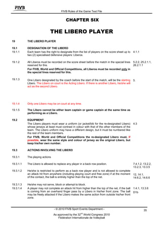 FIVB Rules of the Game Text File


                                            CHAPTER SIX

                              THE LIBERO PLAYER
19         THE LIBERO PLAYER

19.1       DESIGNATION OF THE LIBERO
19.1.1     Each team has the right to designate from the list of players on the score sheet up to      4.1.1
           two (2) specialised defensive players: Liberos.

19.1.2     All Liberos must be recorded on the score sheet before the match in the special lines       5.2.2, 25.2.1.1,
           reserved for this.                                                                          26.2.1.1
           For FIVB, World and Official Competitions, all Liberos must be recorded only in
           the special lines reserved for this.

19.1.3     One Libero designated by the coach before the start of the match, will be the starting      5.
           Libero. The Libero on court is the Acting Libero. If there is another Libero, he/she will
           act as the second Libero.




19.1.4     Only one Libero may be on court at any time.

19.1.5     The Libero cannot be either team captain or game captain at the same time as
           performing as a Libero.

19.2       EQUIPMENT
           The Libero players must wear a uniform (or jacket/bib for the re-designated Libero)         4.3
           whose jerseys at least must contrast in colour with that of the other members of the
           team. The Libero uniform may have a different design, but it must be numbered like
           the rest of the team members.
           For FIVB, World and Official Competitions the re-designated Libero must, if
           possible, wear the same style and colour of jersey as the original Libero, but
           keep his/her own number.

19.3       ACTIONS INVOLVING THE LIBERO

19.3.1     The playing actions

19.3.1.1   The Libero is allowed to replace any player in a back row position.                         7.4.1.2, 13.2.2,
                                                                                                       13.2.3, 13.3.5
19.3.1.2   He/she is restricted to perform as a back row player and is not allowed to complete
           an attack hit from anywhere (including playing court and free zone) if at the moment        12, 14.1,
           of the contact, the ball is entirely higher than the top of the net.                        14.6.2, 14.6.6

19.3.1.3   He/she may not serve, block or attempt to block.
19.3.1.4   A player may not complete an attack hit from higher than the top of the net, if the ball    1.4.1, 13.3.6
           is coming from an overhand finger pass by a Libero in his/her front zone. The ball          D1b
           may be freely attacked if the Libero makes the same action from outside his/her front
           zone.



                                  - © 2010 FIVB Sport Events Department -                                       35
                                                         nd
                                 As approved by the 32 World Congress 2010
                                     Fédération Internationale de Volleyball
 