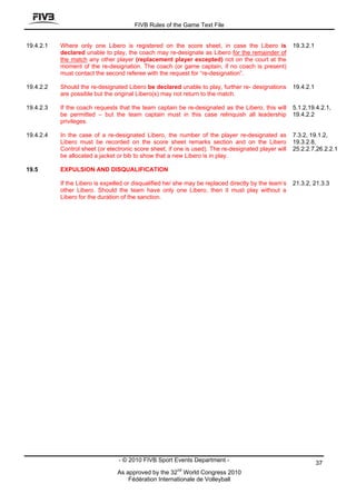 FIVB Rules of the Game Text File


19.4.2.1   Where only one Libero is registered on the score sheet, in case the Libero is              19.3.2.1
           declared unable to play, the coach may re-designate as Libero for the remainder of
           the match any other player (replacement player excepted) not on the court at the
           moment of the re-designation. The coach (or game captain, if no coach is present)
           must contact the second referee with the request for “re-designation”.

19.4.2.2   Should the re-designated Libero be declared unable to play, further re- designations       19.4.2.1
           are possible but the original Libero(s) may not return to the match.

19.4.2.3   If the coach requests that the team captain be re-designated as the Libero, this will      5.1.2,19.4.2.1,
           be permitted – but the team captain must in this case relinquish all leadership            19.4.2.2
           privileges.

19.4.2.4   In the case of a re-designated Libero, the number of the player re-designated as           7.3.2, 19.1.2,
           Libero must be recorded on the score sheet remarks section and on the Libero               19.3.2.8,
           Control sheet (or electronic score sheet, if one is used). The re-designated player will   25.2.2.7,26.2.2.1
           be allocated a jacket or bib to show that a new Libero is in play.

19.5       EXPULSION AND DISQUALIFICATION

           If the Libero is expelled or disqualified he/ she may be replaced directly by the team’s   21.3.2, 21.3.3
           other Libero. Should the team have only one Libero, then it must play without a
           Libero for the duration of the sanction.




                                 - © 2010 FIVB Sport Events Department -                                         37
                                                        nd
                                 As approved by the 32 World Congress 2010
                                     Fédération Internationale de Volleyball
 