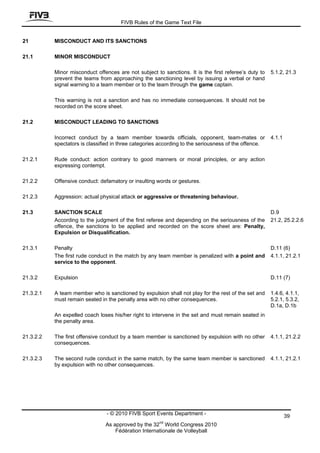 FIVB Rules of the Game Text File


21         MISCONDUCT AND ITS SANCTIONS

21.1       MINOR MISCONDUCT

           Minor misconduct offences are not subject to sanctions. It is the first referee’s duty to   5.1.2, 21.3
           prevent the teams from approaching the sanctioning level by issuing a verbal or hand
           signal warning to a team member or to the team through the game captain.

           This warning is not a sanction and has no immediate consequences. It should not be
           recorded on the score sheet.

21.2       MISCONDUCT LEADING TO SANCTIONS

           Incorrect conduct by a team member towards officials, opponent, team-mates or               4.1.1
           spectators is classified in three categories according to the seriousness of the offence.

21.2.1     Rude conduct: action contrary to good manners or moral principles, or any action
           expressing contempt.

21.2.2     Offensive conduct: defamatory or insulting words or gestures.

21.2.3     Aggression: actual physical attack or aggressive or threatening behaviour.

21.3       SANCTION SCALE                                                                              D.9
           According to the judgment of the first referee and depending on the seriousness of the      21.2, 25.2.2.6
           offence, the sanctions to be applied and recorded on the score sheet are: Penalty,
           Expulsion or Disqualification.

21.3.1     Penalty                                                                                     D.11 (6)
           The first rude conduct in the match by any team member is penalized with a point and        4.1.1, 21.2.1
           service to the opponent.

21.3.2     Expulsion                                                                                   D.11 (7)

21.3.2.1   A team member who is sanctioned by expulsion shall not play for the rest of the set and     1.4.6, 4.1.1,
           must remain seated in the penalty area with no other consequences.                          5.2.1, 5.3.2,
                                                                                                       D.1a, D.1b
           An expelled coach loses his/her right to intervene in the set and must remain seated in
           the penalty area.

21.3.2.2   The first offensive conduct by a team member is sanctioned by expulsion with no other       4.1.1, 21.2.2
           consequences.

21.3.2.3   The second rude conduct in the same match, by the same team member is sanctioned            4.1.1, 21.2.1
           by expulsion with no other consequences.




                                 - © 2010 FIVB Sport Events Department -                                       39
                                                       nd
                                As approved by the 32 World Congress 2010
                                    Fédération Internationale de Volleyball
 