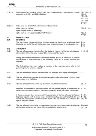 FIVB Rules of the Game Text File


22.2.3.3   In the case of an attack hit fault by back row or Libero players, both referees indicate      12.2.2,13.3.3,
           according to 22.2.3.1 and 22.2.3.2 above.                                                     13.3.5,
                                                                                                         19.3.1.2,
                                                                                                         23.3.2.3d,
                                                                                                         23.3.2.3e
                                                                                                         D11(21)
22.2.3.4   In the case of a double fault both referees indicate in order
           a) the nature of the fault                                                                    17.2, D11(23)
           b) the players at fault (if necessary)
           c) the team to serve as directed by the first referee                                         12.2.2,
                                                                                                         D11(2)
23         FIRST REFEREE
23.1       LOCATION
           The first referee carries out his/her functions seated or standing on a referee's stand       D.1a,
           located at one end of the net. His/her view must be approximately 50 cm above the net.        D.1b,
                                                                                                         D.10
23.2       AUTHORITY
23.2.1     The first referee directs the match from the start until the end. He/she has authority over   4.1.1, 6.3
           all members of the refereeing corps and the members of the teams.

           During the match the first referee's decisions are final. He/she is authorized to overrule
           the decisions of other members of the refereeing corps, if it is noticed that they are
           mistaken.

           The first referee may even replace a member of the refereeing corps who is not
           performing his/her functions properly.

23.2.2     The first referee also controls the work of the ball retrievers, floor wipers and moppers.    3.3

23.2.3     The first referee has the power to decide any matter involving the game including those
           not provided for in the Rules.

23.2.4     The first referee shall not permit any discussion about his/her decisions.                    20.1.2

           However, at the request of the game captain, the first referee will give an explanation on    5.1.2.1
           the application or interpretation of the Rules upon which he/she has based the decision.

           If the game captain does not agree with the explanation of the first referee and chooses      5.1.2.1,
           to protest against such decision, he/she must immediately reserve the right to file and       5.1.3.2,
           record this protest at the conclusion of the match. The first referee must authorize this     25.2.3.2
           right of the game captain.

23.2.5     The first referee is responsible for determining before and during the match whether the      Chapter I,
           playing area equipment and the conditions meet playing requirements.                          23.3.1.1




                                 - © 2010 FIVB Sport Events Department -                                         42
                                                         nd
                                 As approved by the 32 World Congress 2010
                                     Fédération Internationale de Volleyball
 