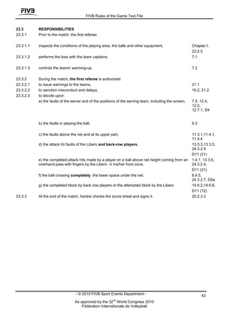 FIVB Rules of the Game Text File


23.3       RESPONSIBILITIES
23.3.1     Prior to the match, the first referee:

23.3.1.1   inspects the conditions of the playing area, the balls and other equipment,                   Chapter I,
                                                                                                         23.2.5
23.3.1.2   performs the toss with the team captains,                                                     7.1

23.3.1.3   controls the teams' warming-up.                                                               7.2

23.3.2     During the match, the first referee is authorized:
23.3.2.1   to issue warnings to the teams,                                                               21.1
23.3.2.2   to sanction misconduct and delays,                                                            16.2, 21.2
23.3.2.3   to decide upon:
           a) the faults of the server and of the positions of the serving team, including the screen,   7.5, 12.4,
                                                                                                         12.5,
                                                                                                         12.7.1, D4


           b) the faults in playing the ball,                                                            9.3

           c) the faults above the net and at its upper part,                                            11.3.1,11.4.1,
                                                                                                         11.4.4
           d) the attack hit faults of the Libero and back-row players,                                  13.3.3,13.3.5,
                                                                                                         24.3.2.4
                                                                                                         D11 (21)
           e) the completed attack hits made by a player on a ball above net height coming from an       1.4.1, 13.3.6,
           overhand pass with fingers by the Libero in his/her front zone,                               24.3.2.4,
                                                                                                         D11 (21)
           f) the ball crossing completely the lower space under the net.                                8.4.5,
                                                                                                         24.3.2.7, D5a
           g) the completed block by back row players or the attempted block by the Libero               14.6.2,14.6.6,
                                                                                                         D11 (12)
23.3.3     At the end of the match, he/she checks the score sheet and signs it.                          25.2.3.3




                                   - © 2010 FIVB Sport Events Department -                                     43
                                                         nd
                                  As approved by the 32 World Congress 2010
                                      Fédération Internationale de Volleyball
 