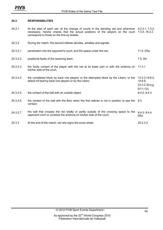 FIVB Rules of the Game Text File


24.3       RESPONSIBILITIES

24.3.1     At the start of each set, at the change of courts in the deciding set and whenever            5.2.3.1, 7.3.2,
           necessary, he/she checks that the actual positions of the players on the court                7.3.5, 18.2.2
           correspond to those on the line-up sheets.

24.3.2     During the match, the second referee decides, whistles and signals:

24.3.2.1   penetration into the opponent's court, and the space under the net,                           11.2, D5a

24.3.2.2   positional faults of the receiving team,                                                      7.5, D4

24.3.2.3   the faulty contact of the player with the net at its lower part or with the antenna on        11.3.1
           his/her side of the court,

24.3.2.4   the completed block by back row players or the attempted block by the Libero; or the          13.3.3,14.6.2,
           attack hit fault by back row players or by the Libero                                         14.6.6,
                                                                                                         23.3.2.3d,e,g
                                                                                                         D11 (12)
24.3.2.5   the contact of the ball with an outside object;                                               8.4.2, 8.4.3

24.3.2.6   the contact of the ball with the floor when the first referee is not in position to see the   8.3
           contact;


24.3.2.7   the ball that crosses the net totally or partly outside of the crossing space to the          8.4.3, 8.4.4,
           opponent court or contacts the antenna on his/her side of the court;                          D5a

24.3.3     At the end of the match, he/ she signs the score sheet.                                       25.2.3.3




                                  - © 2010 FIVB Sport Events Department -                                      45
                                                         nd
                                 As approved by the 32 World Congress 2010
                                     Fédération Internationale de Volleyball
 