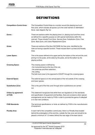 FIVB Rules of the Game Text File




                                   DEFINITIONS

Competition–Control Area:   The Competition Control Area is a corridor around the playing court and
                            free zone, which includes all spaces up to the outer barriers or delimitation
                            fence. (see diagram /fig 1a).

Zones :                     These are sections within the playing area (i.e. playing court and free zone)
                            as defined for a specific purpose (or with special restrictions) within the
                            rule text. These include Front Zone, Service Zone, Substitution Zone, Free
                            Zone, Back Zone, and Libero Replacement Zone.

Areas:                      These are sections of the floor OUTSIDE the free zone, identified by the
                            rules as having a specific function. These include Warm up Area and Penalty
                            Area.

Lower Space:                This is the space defined at its upper part by the bottom of the net and the cord
                            joining it to the posts, at the sides by the posts, and at the bottom by the
                            playing surface.

Crossing Space:             The crossing space is defined by:
                            - the horizontal band at the top of the net;
                            - the antennae and their extension;
                            - the ceiling.
                            The ball must cross to the opponent’s COURT through the crossing space
                            .
External Space:             The external space is in the vertical plane of the net outside of the crossing
                            and lower spaces.

Substitution Zone:          This is the part of the free zone through which substitutions are carried
                            out.

Unless by agreement         This statement recognizes that while there are regulations on the standards
of FIVB:                    and specification of equipment and facilities, there are occasions when special
                            arrangements can be made by FIVB in order to promote the game of volleyball
                            or to test new conditions.

FIVB Standards:             The technical specifications or limits as defined by FIVB to the manufacturers
                            of equipment.

Penalty Area:               In each half of the competition control area, there is a Penalty Area located
                            behind the prolongation of the end line, outside the free zone and should to be
                            placed a minimum of 1.5 meters behind the rear edge of the team bench.



                            - © 2010 FIVB Sport Events Department -                                          50
                                                   nd
                            As approved by the 32 World Congress 2010
                                Fédération Internationale de Volleyball
 