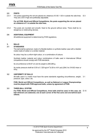 FIVB Rules of the Game Text File


2.5     POSTS
2.5.1   The posts supporting the net are placed at a distance of 0.50 -1.00 m outside the side lines.      D.3
        They are 2.55 m high and preferably adjustable.

        For all FIVB, World and Official Competitions, the posts supporting the net are placed
        at a distance of 1 m outside the side lines.

2.5.2   The posts are rounded and smooth, fixed to the ground without wires. There shall be no
        dangerous or obstructing devices.

2.6     ADDITIONAL EQUIPMENT
        All additional equipment is determined by FIVB regulations.



3.      BALLS
3.1     STANDARDS
        The ball shall be spherical, made of a flexible leather or synthetic leather case with a bladder
        inside made of rubber or a similar material.

        Its colour may be a uniform light colour, or a combination of colours.

        Synthetic leather material and colour combinations of balls used in International Official
        competitions should comply with FIVB standards.

        Its circumference is 65-67 cm and its weight is 260-280 g.

        Its inside pressure shall be 0.30 to 0. 325 kg/cm2 (4.26 to 4.61 psi) (294.3 to 318.82 mbar or
        hPa)

3.2     UNIFORMITY OF BALLS
        All balls used in a match must have the same standards regarding circumference, weight,            3.1
        pressure, type, colour, etc.

        FIVB, World and Official Competitions, as well as National or League Championships
        must be played with FIVB approved balls, unless by agreement of FIVB.

3.3     THREE-BALL SYSTEM
        For FIVB, World and Official Competitions, three balls shall be used. In this case, six            D.10
        ball retrievers are stationed, one at each corner of the free zone and one behind each
        referee.




                                   - © 2010 FIVB Sport Events Department -                                        9
                                                          nd
                                  As approved by the 32 World Congress 2010
                                      Fédération Internationale de Volleyball
 