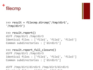 +
    filecmp

    >>> result = filecmp.dircmp('/tmp/dir1',
    '/tmp/dir3')

    >>> result.report()
    diff /tmp/dir1 /tmp/dir3
    Identical files : ['file1', 'file2', 'file3']
    Common subdirectories : ['dirdir1']

    >>> result.report_full_closure()
    diff /tmp/dir1 /tmp/dir3
    Identical files : ['file1', 'file2', 'file3']
    Common subdirectories : ['dirdir1']

    diff /tmp/dir1/dirdir1 /tmp/dir3/dirdir1
 