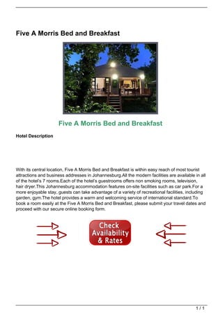 Five A Morris Bed and Breakfast




                                                        Five A Morris Bed and Breakfast
                                   Hotel Description




                                   With its central location, Five A Morris Bed and Breakfast is within easy reach of most tourist
                                   attractions and business addresses in Johannesburg.All the modern facilities are available in all
                                   of the hotel’s 7 rooms.Each of the hotel’s guestrooms offers non smoking rooms, television,
                                   hair dryer.This Johannesburg accommodation features on-site facilities such as car park.For a
                                   more enjoyable stay, guests can take advantage of a variety of recreational facilities, including
                                   garden, gym.The hotel provides a warm and welcoming service of international standard.To
                                   book a room easily at the Five A Morris Bed and Breakfast, please submit your travel dates and
                                   proceed with our secure online booking form.




                                                                                                                               1/1
Powered by TCPDF (www.tcpdf.org)
 