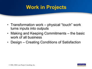 Work in Projects Transformation work – physical “touch” work turns inputs into outputs Making and Keeping Commitments – the basic work of all business Design – Creating Conditions of Satisfaction 
