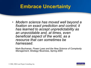 Embrace Uncertainty Modern science has moved well beyond a fixation on exact prediction and control; it has learned to accept unpredictability as an unavoidable and, at times, even beneficial aspect of the world, as a resource that can sometimes be harnessed. Mark Buchanan,  Power Laws and the New Science of Complexity Management , Strategy+Business, Spring 2004 