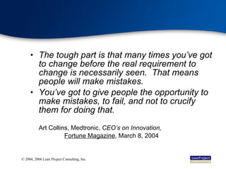 The tough part is that many times you’ve got to change before the real requirement to change is necessarily seen.  That means people will make mistakes. You’ve got to give people the opportunity to make mistakes, to fail, and not to crucify them for doing that. Art Collins, Medtronic,  CEO’s on Innovation,  Fortune Magazine , March 8, 2004 