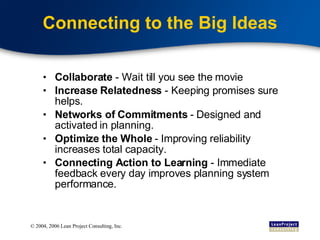 Connecting to the Big Ideas Collaborate  - Wait till you see the movie Increase Relatedness  - Keeping promises sure helps.  Networks of Commitments  - Designed and activated in planning. Optimize the Whole  - Improving reliability increases total capacity. Connecting Action to Learning  - Immediate feedback every day improves planning system performance. 