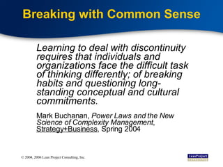 Breaking with Common Sense Learning to deal with discontinuity requires that individuals and organizations face the difficult task of thinking differently; of breaking habits and questioning long-standing conceptual and cultural commitments. Mark Buchanan,  Power Laws and the New Science of Complexity Management ,  Strategy+Business , Spring 2004 