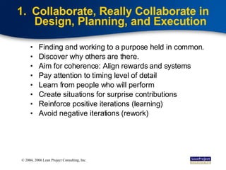 Collaborate, Really Collaborate in Design, Planning, and Execution Finding and working to a purpose held in common. Discover why others are there. Aim for coherence: Align rewards and systems Pay attention to timing level of detail Learn from people who will perform Create situations for surprise contributions Reinforce positive iterations (learning) Avoid negative iterations (rework) 