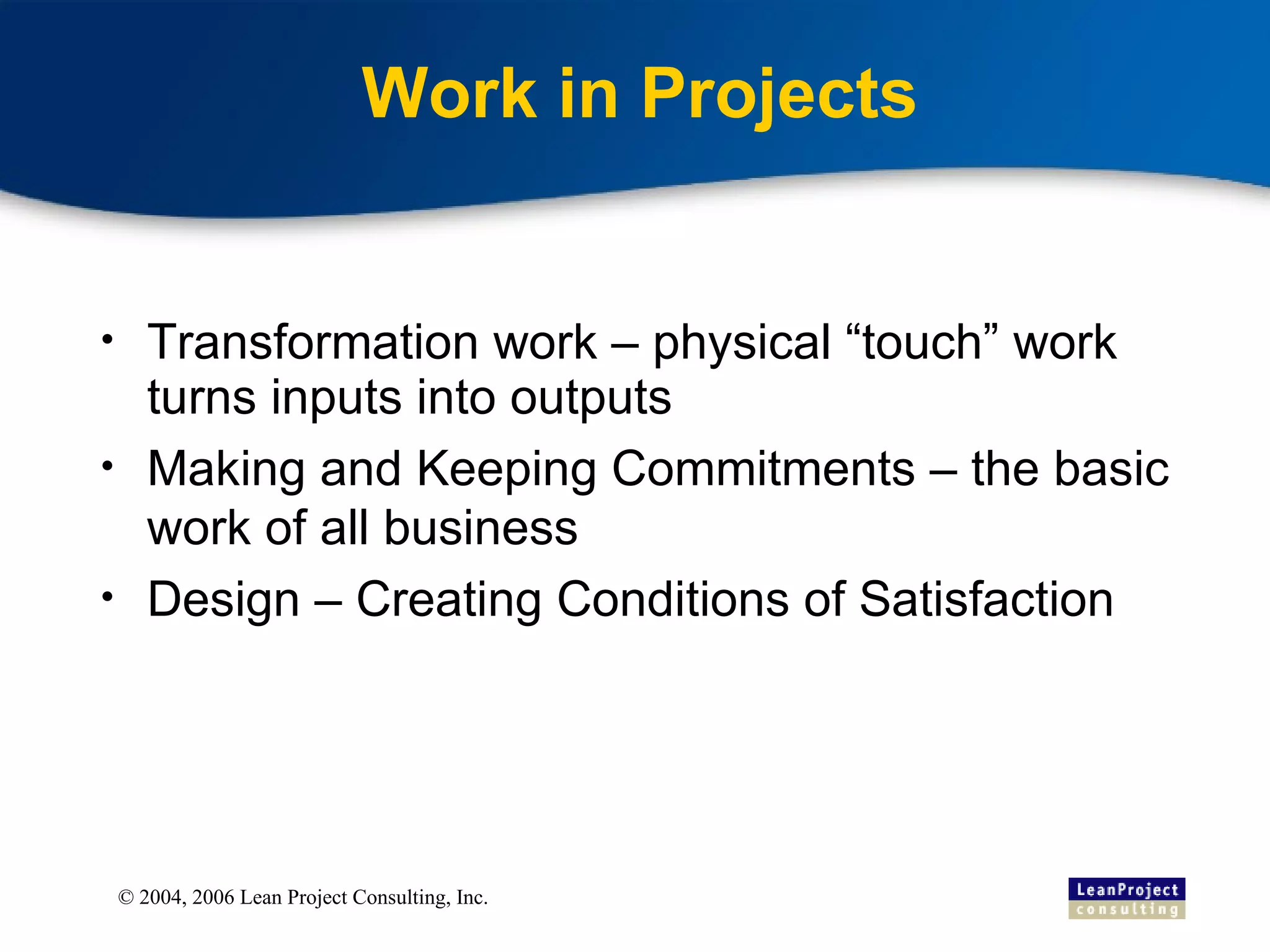 Work in Projects Transformation work – physical “touch” work turns inputs into outputs Making and Keeping Commitments – the basic work of all business Design – Creating Conditions of Satisfaction 