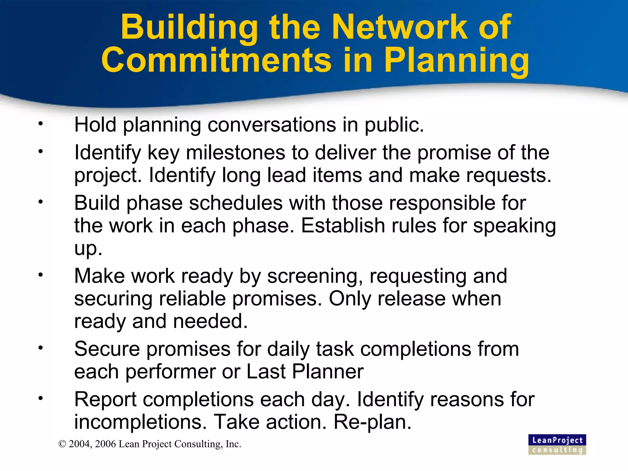 Building the Network of Commitments in Planning Hold planning conversations in public. Identify key milestones to deliver the promise of the project. Identify long lead items and make requests. Build phase schedules with those responsible for the work in each phase. Establish rules for speaking up. Make work ready by screening, requesting and securing reliable promises. Only release when ready and needed. Secure promises for daily task completions from each performer or Last Planner Report completions each day. Identify reasons for incompletions. Take action. Re-plan. 