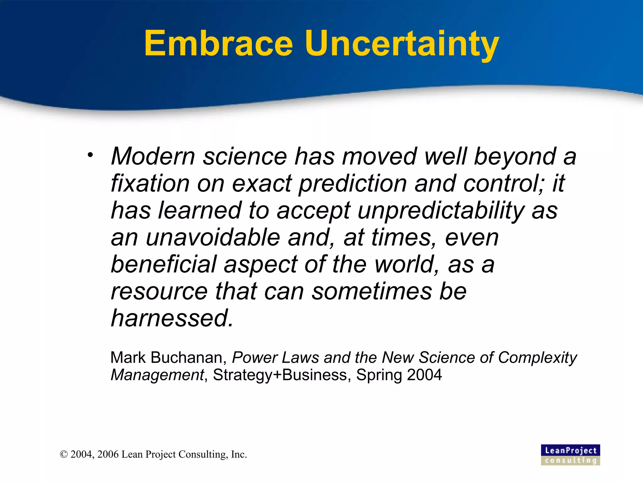 Embrace Uncertainty Modern science has moved well beyond a fixation on exact prediction and control; it has learned to accept unpredictability as an unavoidable and, at times, even beneficial aspect of the world, as a resource that can sometimes be harnessed. Mark Buchanan,  Power Laws and the New Science of Complexity Management , Strategy+Business, Spring 2004 