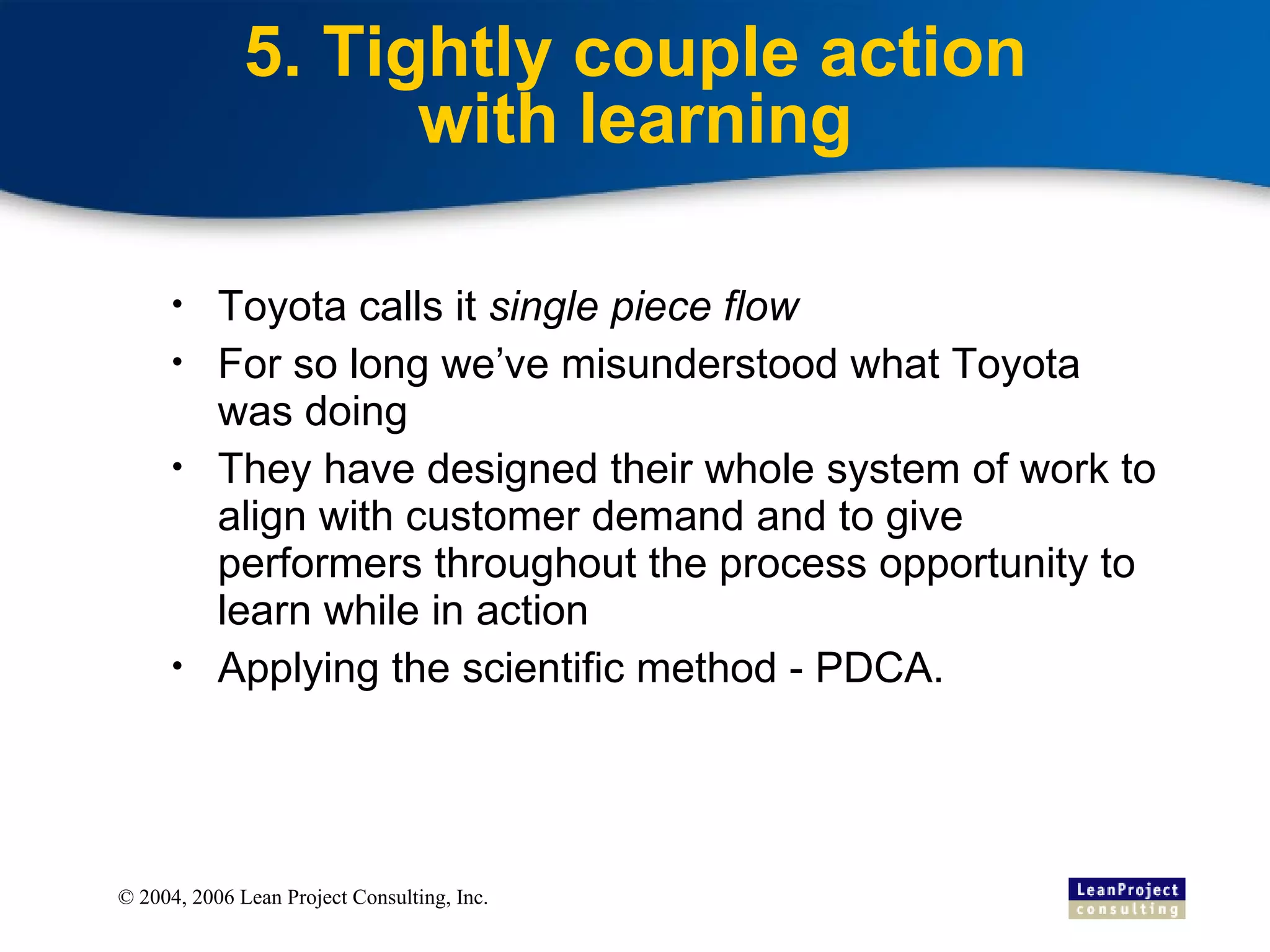 5. Tightly couple action with learning Toyota calls it  single piece flow For so long we’ve misunderstood what Toyota was doing They have designed their whole system of work to align with customer demand and to give performers throughout the process opportunity to learn while in action Applying the scientific method - PDCA. 