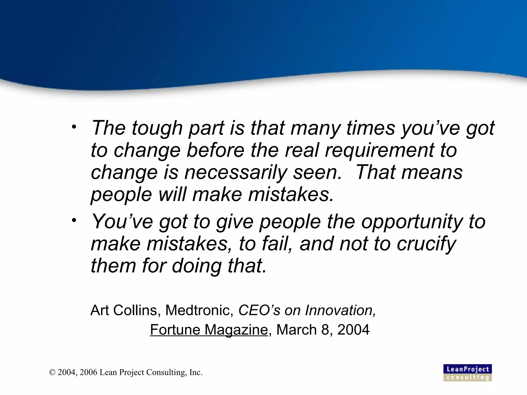 The tough part is that many times you’ve got to change before the real requirement to change is necessarily seen.  That means people will make mistakes. You’ve got to give people the opportunity to make mistakes, to fail, and not to crucify them for doing that. Art Collins, Medtronic,  CEO’s on Innovation,  Fortune Magazine , March 8, 2004 